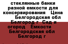 стеклянные банки разной емкости для консервирования › Цена ­ 17 - Белгородская обл., Белгород г. Сад и огород » Ёмкости   . Белгородская обл.,Белгород г.